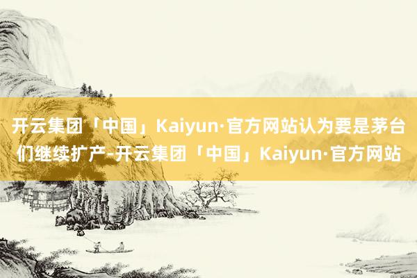 开云集团「中国」Kaiyun·官方网站认为要是茅台们继续扩产-开云集团「中国」Kaiyun·官方网站