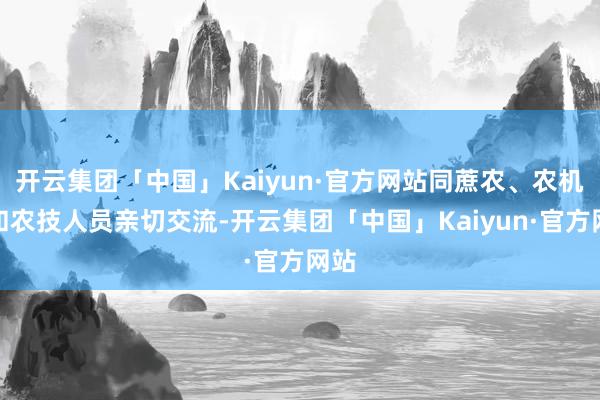 开云集团「中国」Kaiyun·官方网站同蔗农、农机手和农技人员亲切交流-开云集团「中国」Kaiyun·官方网站