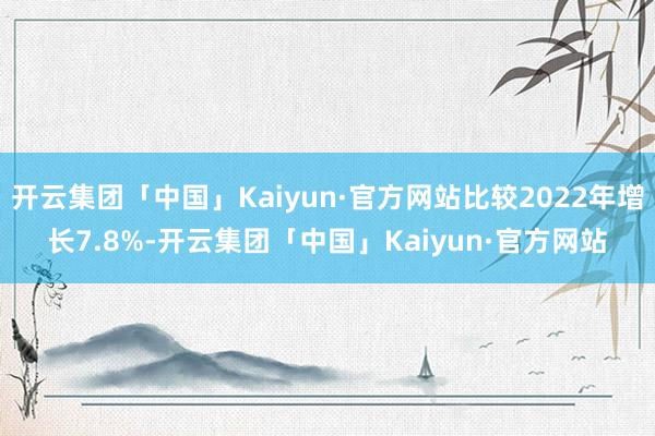 开云集团「中国」Kaiyun·官方网站比较2022年增长7.8%-开云集团「中国」Kaiyun·官方网站