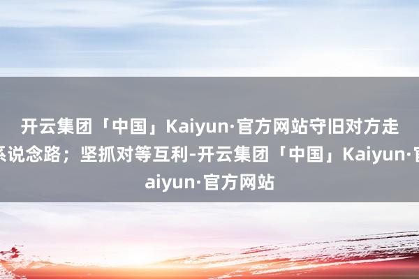 开云集团「中国」Kaiyun·官方网站守旧对方走自强派系说念路；坚抓对等互利-开云集团「中国」Kaiyun·官方网站