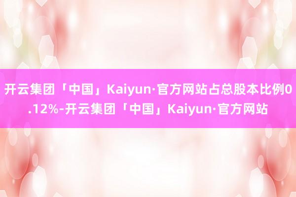 开云集团「中国」Kaiyun·官方网站占总股本比例0.12%-开云集团「中国」Kaiyun·官方网站