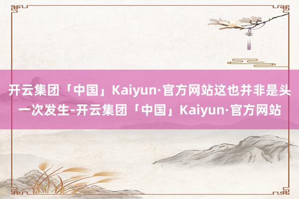 开云集团「中国」Kaiyun·官方网站这也并非是头一次发生-开云集团「中国」Kaiyun·官方网站