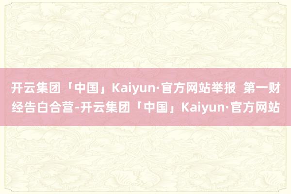 开云集团「中国」Kaiyun·官方网站举报  第一财经告白合营-开云集团「中国」Kaiyun·官方网站