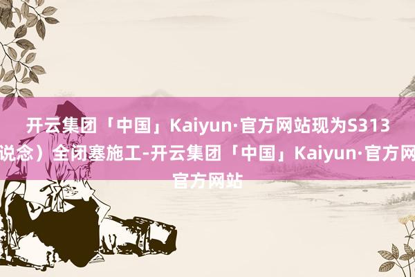 开云集团「中国」Kaiyun·官方网站现为S313省说念）全闭塞施工-开云集团「中国」Kaiyun·官方网站