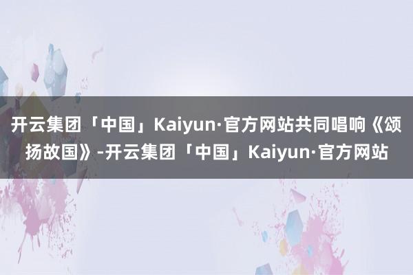 开云集团「中国」Kaiyun·官方网站共同唱响《颂扬故国》-开云集团「中国」Kaiyun·官方网站