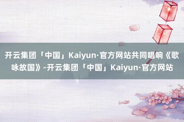 开云集团「中国」Kaiyun·官方网站共同唱响《歌咏故国》-开云集团「中国」Kaiyun·官方网站