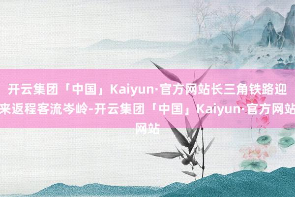 开云集团「中国」Kaiyun·官方网站长三角铁路迎来返程客流岑岭-开云集团「中国」Kaiyun·官方网站