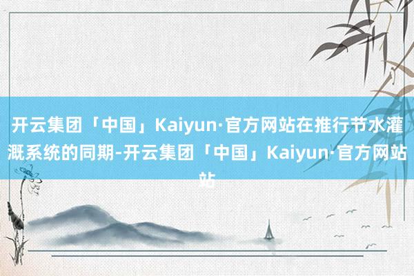 开云集团「中国」Kaiyun·官方网站在推行节水灌溉系统的同期-开云集团「中国」Kaiyun·官方网站