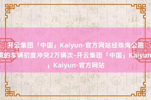 开云集团「中国」Kaiyun·官方网站经珠海公路港口收支境的车辆初度冲突2万辆次-开云集团「中国」Kaiyun·官方网站