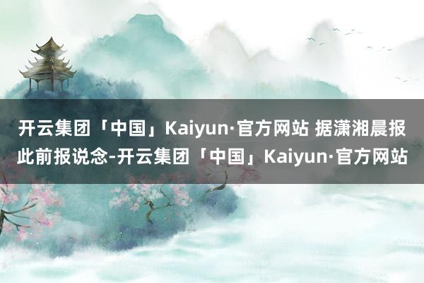 开云集团「中国」Kaiyun·官方网站 据潇湘晨报此前报说念-开云集团「中国」Kaiyun·官方网站