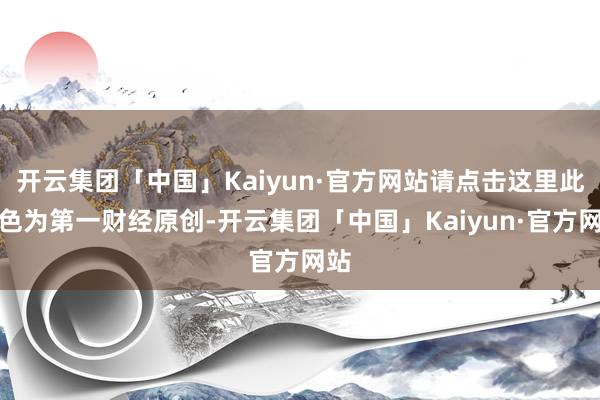 开云集团「中国」Kaiyun·官方网站请点击这里此本色为第一财经原创-开云集团「中国」Kaiyun·官方网站