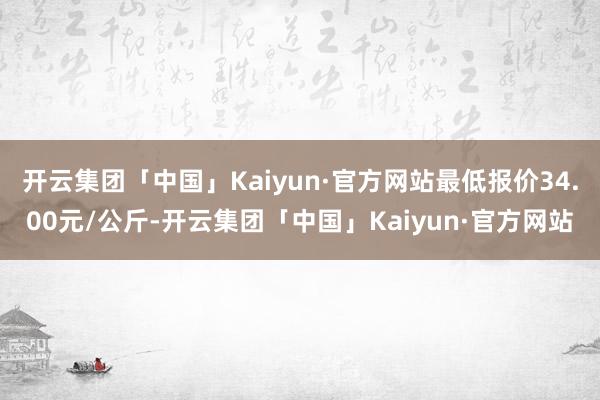 开云集团「中国」Kaiyun·官方网站最低报价34.00元/公斤-开云集团「中国」Kaiyun·官方网站