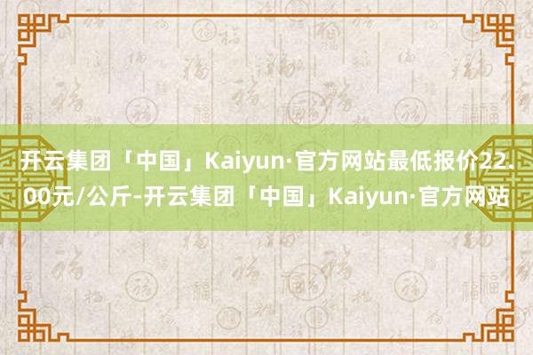 开云集团「中国」Kaiyun·官方网站最低报价22.00元/公斤-开云集团「中国」Kaiyun·官方网站