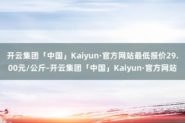 开云集团「中国」Kaiyun·官方网站最低报价29.00元/公斤-开云集团「中国」Kaiyun·官方网站