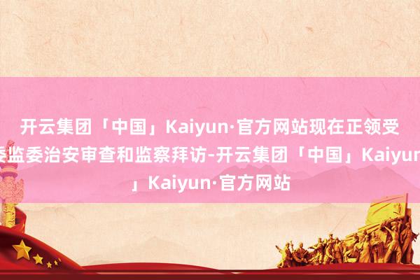 开云集团「中国」Kaiyun·官方网站现在正领受北京市纪委监委治安审查和监察拜访-开云集团「中国」Kaiyun·官方网站