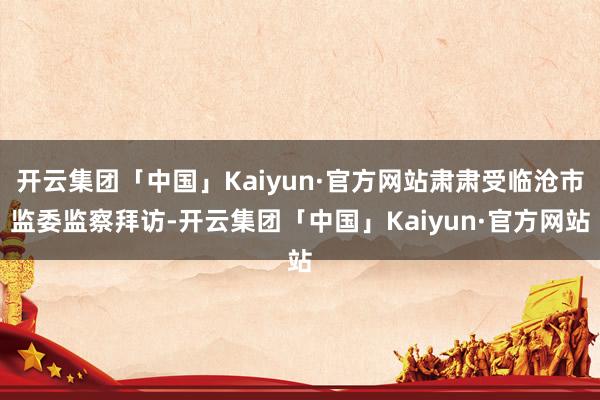 开云集团「中国」Kaiyun·官方网站肃肃受临沧市监委监察拜访-开云集团「中国」Kaiyun·官方网站