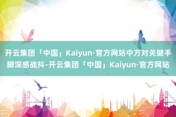 开云集团「中国」Kaiyun·官方网站中方对关键手脚深感战抖-开云集团「中国」Kaiyun·官方网站