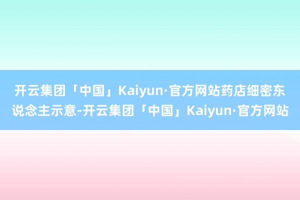 开云集团「中国」Kaiyun·官方网站　　药店细密东说念主示意-开云集团「中国」Kaiyun·官方网站