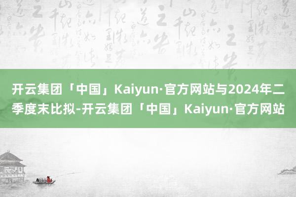 开云集团「中国」Kaiyun·官方网站与2024年二季度末比拟-开云集团「中国」Kaiyun·官方网站