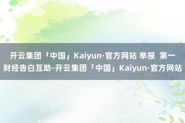 开云集团「中国」Kaiyun·官方网站 举报  第一财经告白互助-开云集团「中国」Kaiyun·官方网站