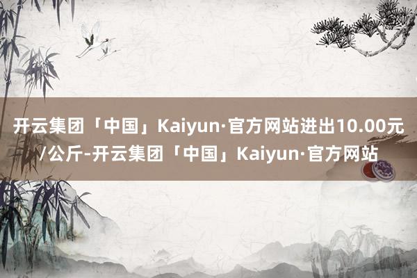 开云集团「中国」Kaiyun·官方网站进出10.00元/公斤-开云集团「中国」Kaiyun·官方网站