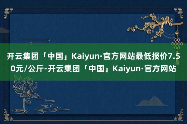 开云集团「中国」Kaiyun·官方网站最低报价7.50元/公斤-开云集团「中国」Kaiyun·官方网站