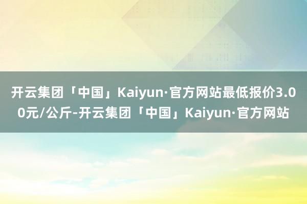 开云集团「中国」Kaiyun·官方网站最低报价3.00元/公斤-开云集团「中国」Kaiyun·官方网站