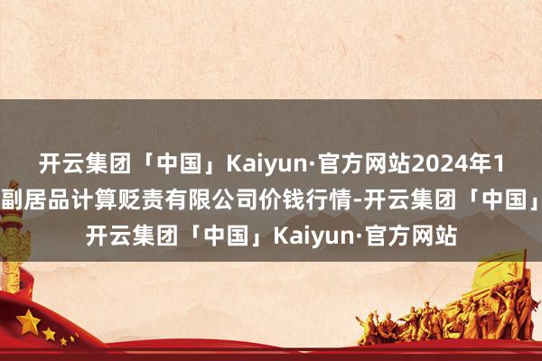 开云集团「中国」Kaiyun·官方网站2024年11月4日西藏领峰农副居品计算贬责有限公司价钱行情-开云集团「中国」Kaiyun·官方网站