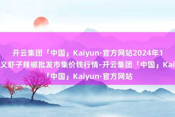 开云集团「中国」Kaiyun·官方网站2024年11月4日贵州遵义虾子辣椒批发市集价钱行情-开云集团「中国」Kaiyun·官方网站