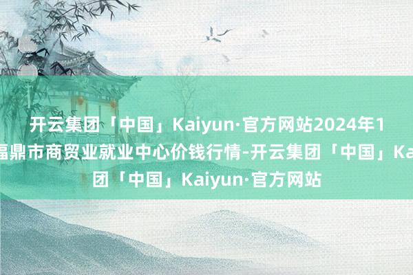 开云集团「中国」Kaiyun·官方网站2024年11月4日福建省福鼎市商贸业就业中心价钱行情-开云集团「中国」Kaiyun·官方网站