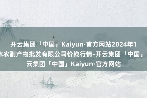 开云集团「中国」Kaiyun·官方网站2024年11月4日绵阳市高水农副产物批发有限公司价钱行情-开云集团「中国」Kaiyun·官方网站