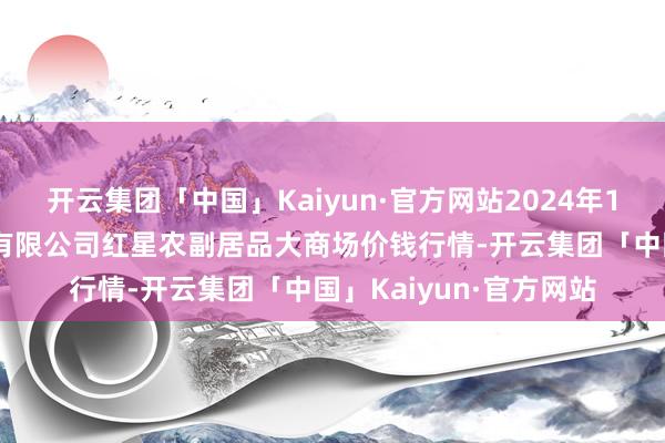 开云集团「中国」Kaiyun·官方网站2024年11月4日红星实业集团有限公司红星农副居品大商场价钱行情-开云集团「中国」Kaiyun·官方网站