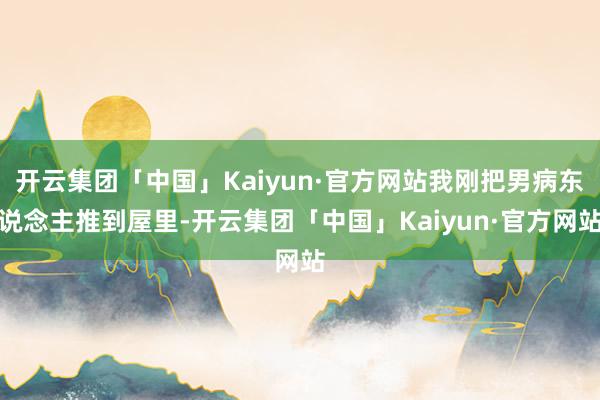 开云集团「中国」Kaiyun·官方网站我刚把男病东说念主推到屋里-开云集团「中国」Kaiyun·官方网站