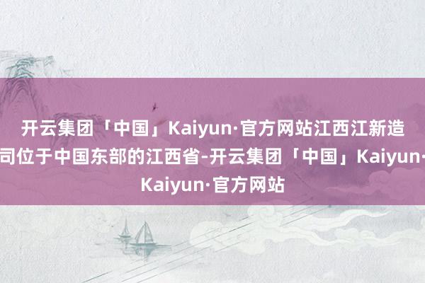 开云集团「中国」Kaiyun·官方网站江西江新造船有限公司位于中国东部的江西省-开云集团「中国」Kaiyun·官方网站