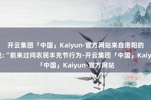 开云集团「中国」Kaiyun·官方网站来自洛阳的旅客惠女士说:“前来过问农民丰充节行为-开云集团「中国」Kaiyun·官方网站