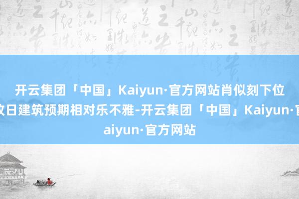 开云集团「中国」Kaiyun·官方网站肖似刻下位置阛阓改日建筑预期相对乐不雅-开云集团「中国」Kaiyun·官方网站