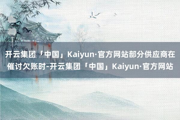 开云集团「中国」Kaiyun·官方网站部分供应商在催讨欠账时-开云集团「中国」Kaiyun·官方网站