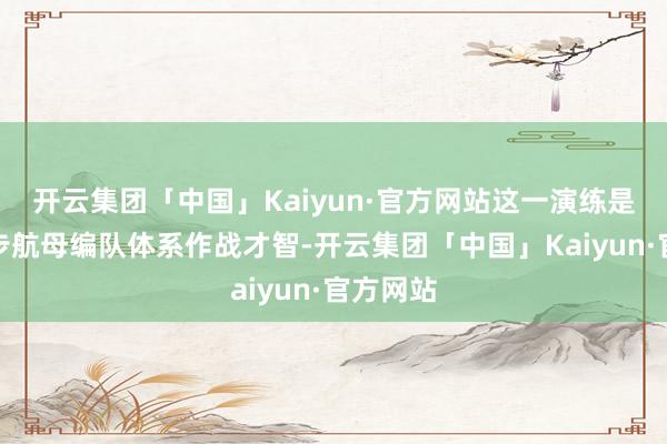 开云集团「中国」Kaiyun·官方网站这一演练是为了进步航母编队体系作战才智-开云集团「中国」Kaiyun·官方网站