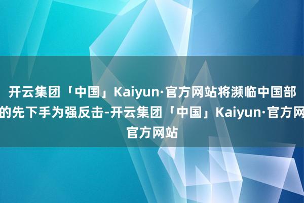 开云集团「中国」Kaiyun·官方网站将濒临中国部队的先下手为强反击-开云集团「中国」Kaiyun·官方网站