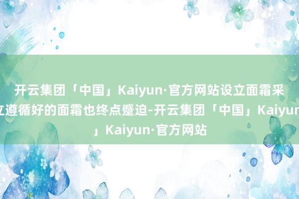 开云集团「中国」Kaiyun·官方网站设立面霜采选一款设立遵循好的面霜也终点蹙迫-开云集团「中国」Kaiyun·官方网站