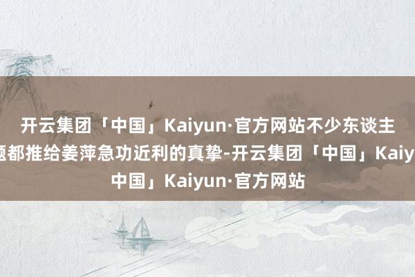 开云集团「中国」Kaiyun·官方网站不少东谈主还不错把问题都推给姜萍急功近利的真挚-开云集团「中国」Kaiyun·官方网站