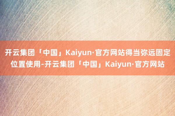 开云集团「中国」Kaiyun·官方网站得当弥远固定位置使用-开云集团「中国」Kaiyun·官方网站