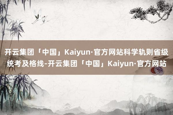 开云集团「中国」Kaiyun·官方网站科学轨则省级统考及格线-开云集团「中国」Kaiyun·官方网站