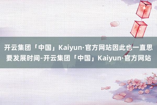 开云集团「中国」Kaiyun·官方网站因此也一直思要发展时间-开云集团「中国」Kaiyun·官方网站