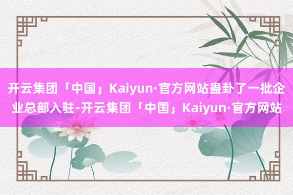 开云集团「中国」Kaiyun·官方网站蛊卦了一批企业总部入驻-开云集团「中国」Kaiyun·官方网站