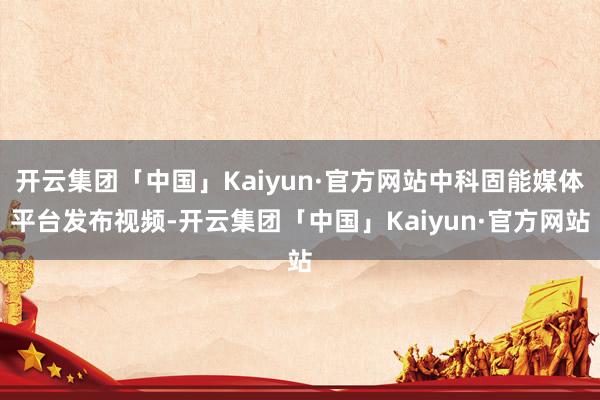 开云集团「中国」Kaiyun·官方网站中科固能媒体平台发布视频-开云集团「中国」Kaiyun·官方网站