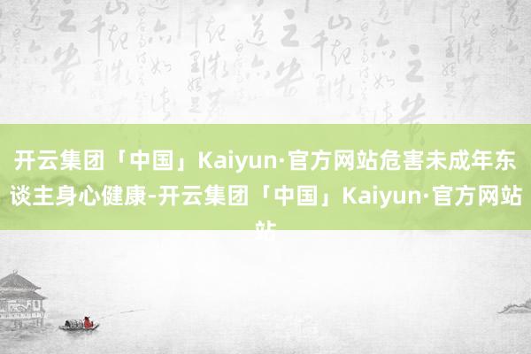 开云集团「中国」Kaiyun·官方网站危害未成年东谈主身心健康-开云集团「中国」Kaiyun·官方网站