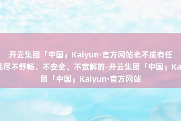 开云集团「中国」Kaiyun·官方网站毫不成有任何小数让主顾耗尽不舒畅、不安全、不宽解的-开云集团「中国」Kaiyun·官方网站