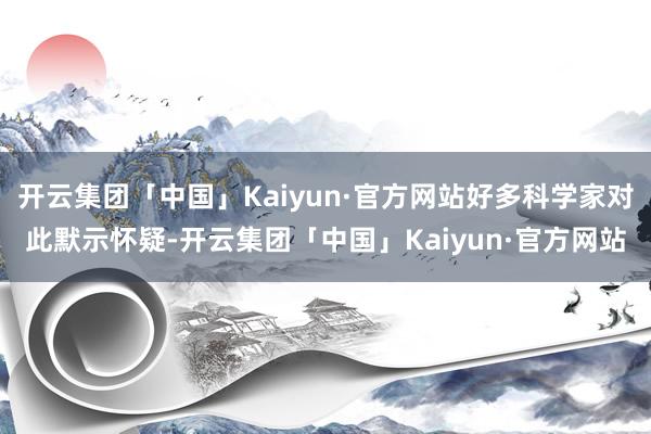 开云集团「中国」Kaiyun·官方网站好多科学家对此默示怀疑-开云集团「中国」Kaiyun·官方网站