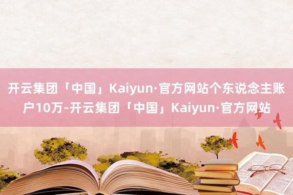 开云集团「中国」Kaiyun·官方网站个东说念主账户10万-开云集团「中国」Kaiyun·官方网站